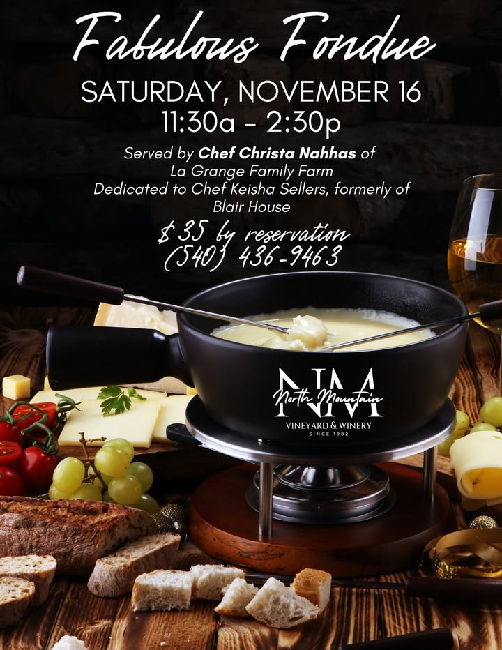 All the fun, elegance, and excitement of FONDUE! Served by Chef Christa Nahas of LA GRANGE FARM. Classic Swiss fondue with Raclette, Emmentaler, and Gruyère cheeses, Kirschwasser, and Chardonnay. Served with vegetables and bread to dip. by reservation, $35 per person by calling (540) 436-9463 Saturday, November 16 from 11:30 am - 2:30 pm This Fondue event is dedicated to Chef Keisha Sellers, formerly Chef at Blair House.